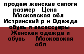 продам женские сапоги 37 размер › Цена ­ 700 - Московская обл., Истринский р-н Одежда, обувь и аксессуары » Женская одежда и обувь   . Московская обл.